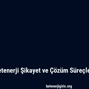 Betenerji Şikayet ve Çözüm Süreçleri